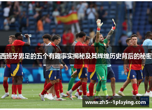 西班牙男足的五个有趣事实揭秘及其辉煌历史背后的秘密 西班牙男足的五个有趣事实揭秘及其辉煌历史背后的秘密