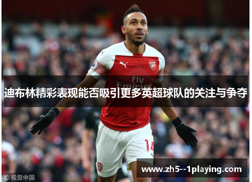 迪布林精彩表现能否吸引更多英超球队的关注与争夺