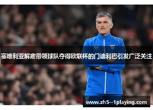 塞维利亚解雇带领球队夺得欧联杯的门迪利巴引发广泛关注 塞维利亚解雇带领球队夺得欧联杯的门迪利巴引发广泛关注